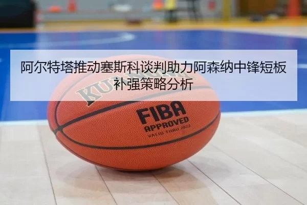 阿尔特塔推动塞斯科谈判助力阿森纳中锋短板补强策略分析